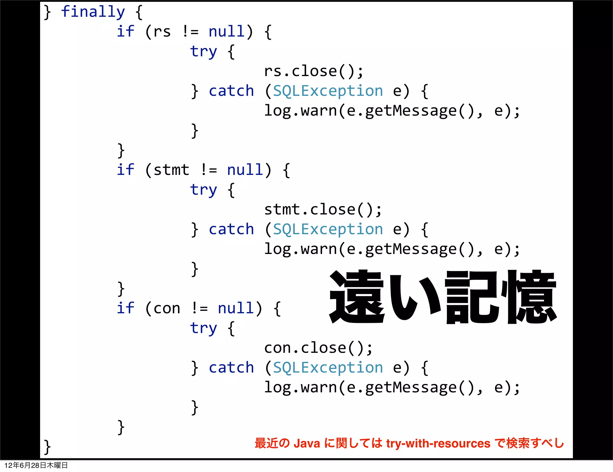 }	
  finally	
  {
      	
  	
  	
  	
  	
  	
  	
  	
  if	
  (rs	
  !=	
  null)	
  {
      	
  	
  	
  	
  	
  	
  	
  	
  	
  	
  	
  	
  	
  	
  	
  	
  try	
  {
      	
  	
  	
  	
  	
  	
  	
  	
  	
  	
  	
  	
  	
  	
  	
  	
  	
  	
  	
  	
  	
  	
  	
  	
  rs.close();
      	
  	
  	
  	
  	
  	
  	
  	
  	
  	
  	
  	
  	
  	
  	
  	
  }	
  catch	
  (SQLException	
  e)	
  {
      	
  	
  	
  	
  	
  	
  	
  	
  	
  	
  	
  	
  	
  	
  	
  	
  	
  	
  	
  	
  	
  	
  	
  	
  log.warn(e.getMessage(),	
  e);
      	
  	
  	
  	
  	
  	
  	
  	
  	
  	
  	
  	
  	
  	
  	
  	
  }
      	
  	
  	
  	
  	
  	
  	
  	
  }
      	
  	
  	
  	
  	
  	
  	
  	
  if	
  (stmt	
  !=	
  null)	
  {
      	
  	
  	
  	
  	
  	
  	
  	
  	
  	
  	
  	
  	
  	
  	
  	
  try	
  {
      	
  	
  	
  	
  	
  	
  	
  	
  	
  	
  	
  	
  	
  	
  	
  	
  	
  	
  	
  	
  	
  	
  	
  	
  stmt.close();
      	
  	
  	
  	
  	
  	
  	
  	
  	
  	
  	
  	
  	
  	
  	
  	
  }	
  catch	
  (SQLException	
  e)	
  {
      	
  	
  	
  	
  	
  	
  	
  	
  	
  	
  	
  	
  	
  	
  	
  	
  	
  	
  	
  	
  	
  	
  	
  	
  log.warn(e.getMessage(),	
  e);
      	
  	
  	
  	
  	
  	
  	
  	
  	
  	
  	
  	
  	
  	
  	
  	
  }
      	
  	
  	
  	
  	
  	
  	
  	
  }
      	
  	
  	
  	
  	
  	
  	
  	
  if	
  (con	
  !=	
  null)	
  {
      	
  	
  	
  	
  	
  	
  	
  	
  	
  	
  	
  	
  	
  	
  	
  	
  try	
  {
                                                                              遠い記憶
      	
  	
  	
  	
  	
  	
  	
  	
  	
  	
  	
  	
  	
  	
  	
  	
  	
  	
  	
  	
  	
  	
  	
  	
  con.close();
      	
  	
  	
  	
  	
  	
  	
  	
  	
  	
  	
  	
  	
  	
  	
  	
  }	
  catch	
  (SQLException	
  e)	
  {
      	
  	
  	
  	
  	
  	
  	
  	
  	
  	
  	
  	
  	
  	
  	
  	
  	
  	
  	
  	
  	
  	
  	
  	
  log.warn(e.getMessage(),	
  e);
      	
  	
  	
  	
  	
  	
  	
  	
  	
  	
  	
  	
  	
  	
  	
  	
  }
      	
  	
  	
  	
  	
  	
  	
  	
  }
      }                                                                                           最近の Java に関しては try-with-resources で検索すべし
12年6月28日木曜日
 