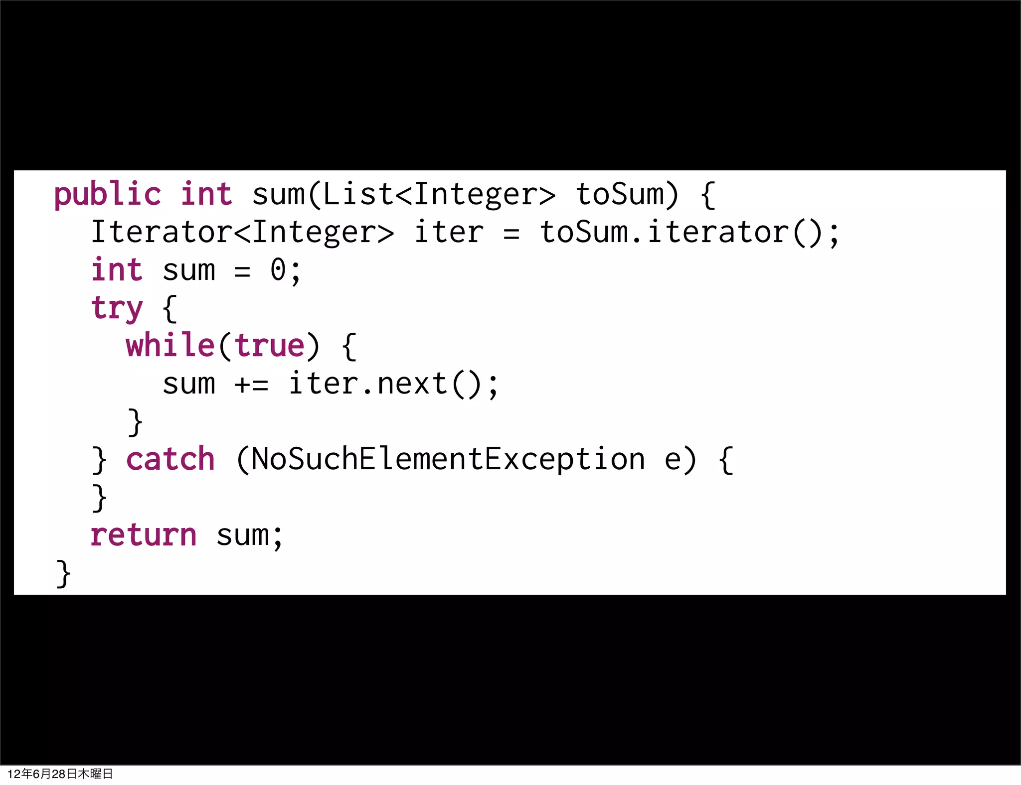 public int sum(List<Integer> toSum) {
      Iterator<Integer> iter = toSum.iterator();
      int sum = 0;
      try {
        while(true) {
          sum += iter.next();
        }
      } catch (NoSuchElementException e) {
      }
      return sum;
    }




12年6月28日木曜日
 