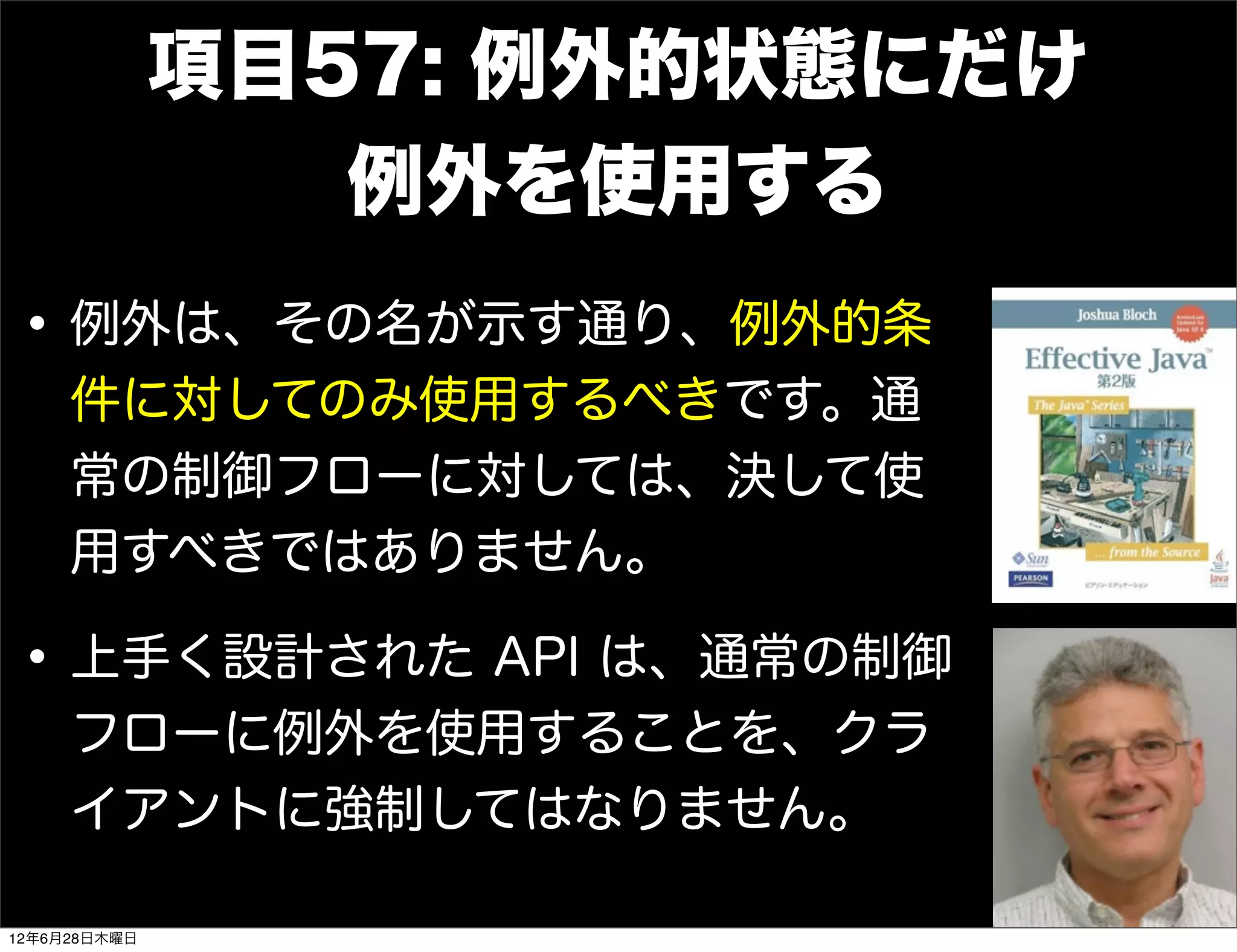 項目57: 例外的状態にだけ
                 例外を使用する
• 例外は、その名が示す通り、例外的条
     件に対してのみ使用するべきです。通
     常の制御フローに対しては、決して使
     用すべきではありません。

• 上手く設計された API は、通常の制御
     フローに例外を使用することを、クラ
     イアントに強制してはなりません。

12年6月28日木曜日
 