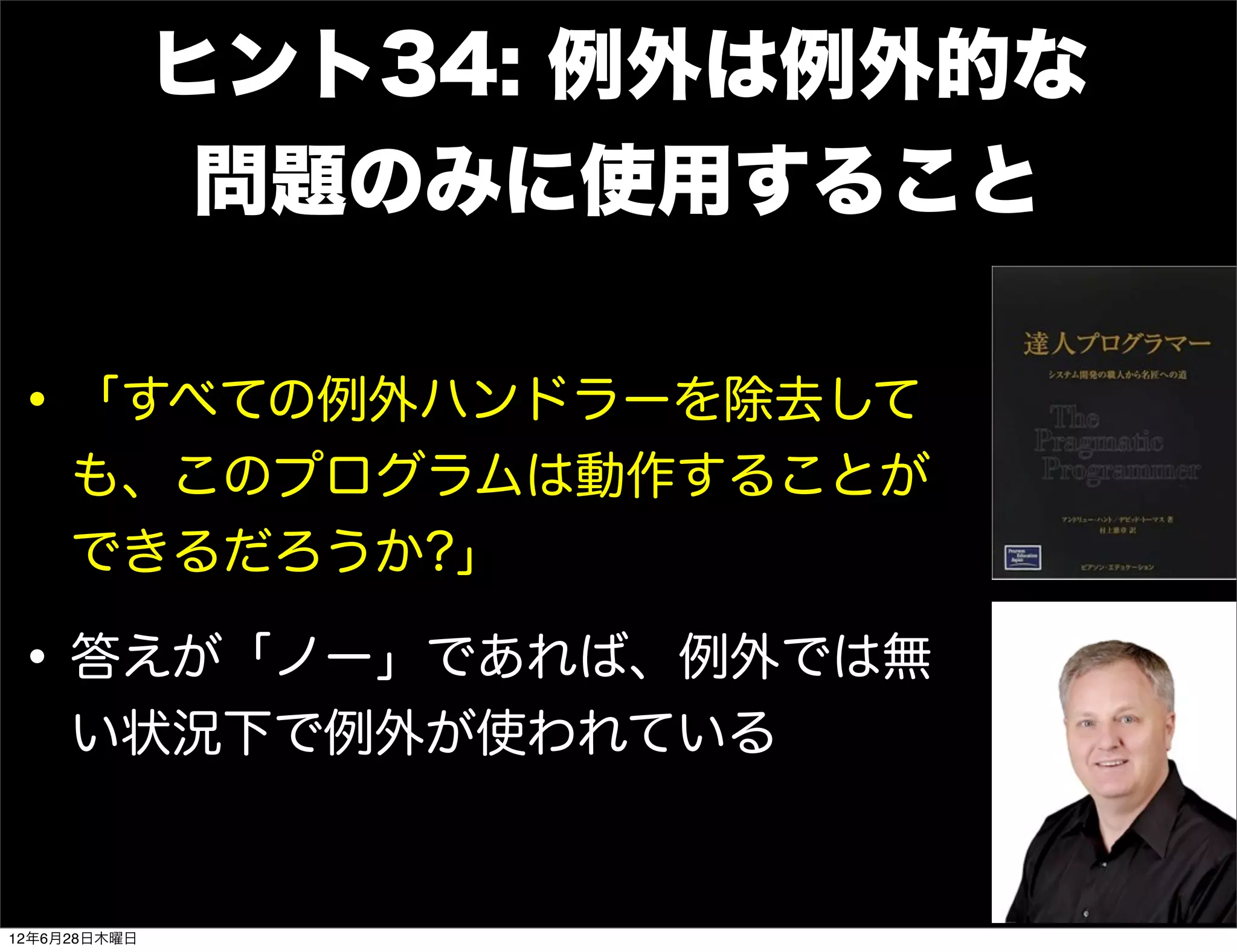 ヒント34: 例外は例外的な
               問題のみに使用すること

• 「すべての例外ハンドラーを除去して
     も、このプログラムは動作することが
     できるだろうか?」

• 答えが「ノー」であれば、例外では無
     い状況下で例外が使われている


12年6月28日木曜日
 