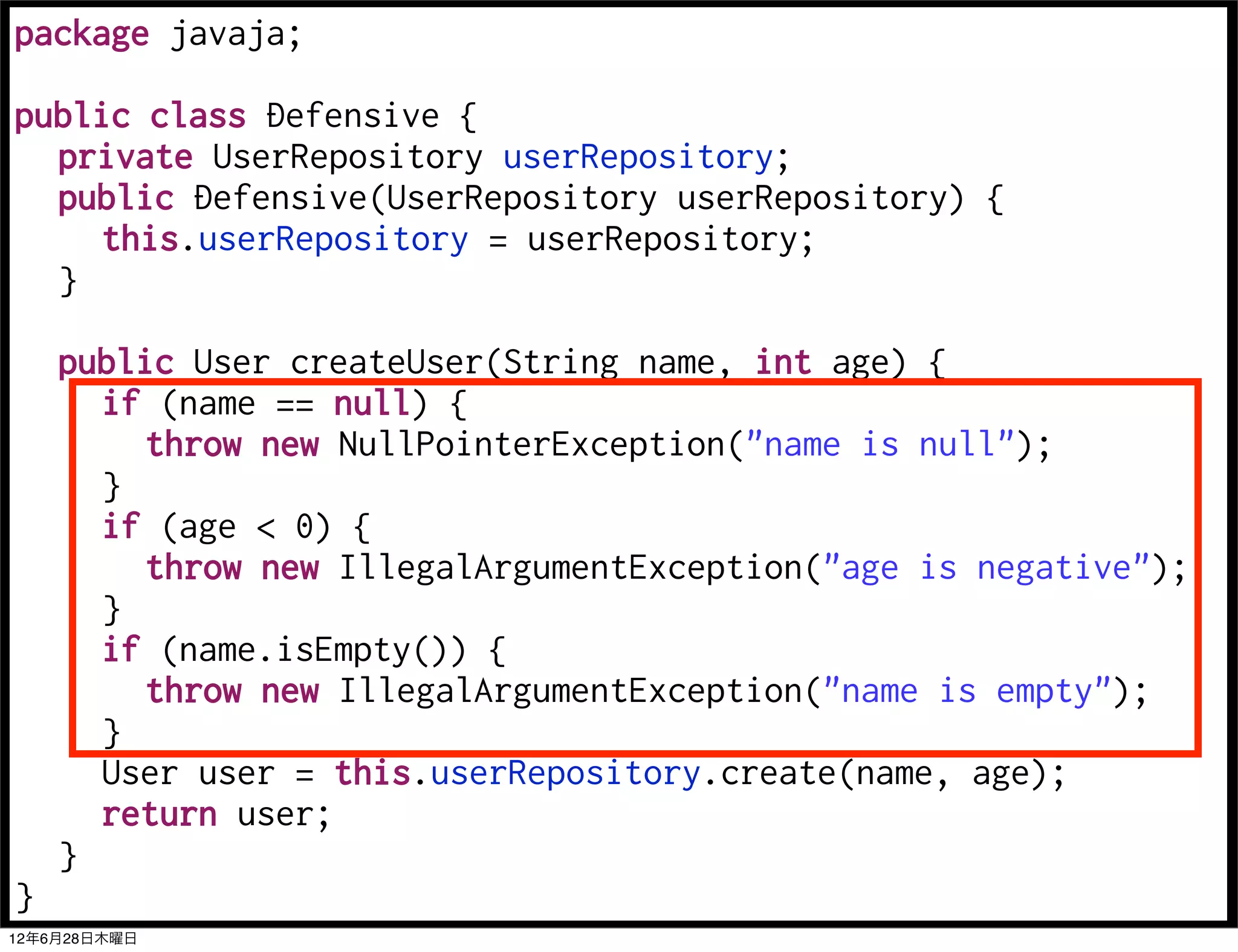 package javaja;

public class Defensive {
  private UserRepository userRepository;
  public Defensive(UserRepository userRepository) {
     this.userRepository = userRepository;
  }

    public User createUser(String name, int age) {
      if (name == null) {
         throw new NullPointerException("name is null");
      }
      if (age < 0) {
         throw new IllegalArgumentException("age is negative");
      }
      if (name.isEmpty()) {
         throw new IllegalArgumentException("name is empty");
      }
      User user = this.userRepository.create(name, age);
      return user;
    }
}
12年6月28日木曜日
 