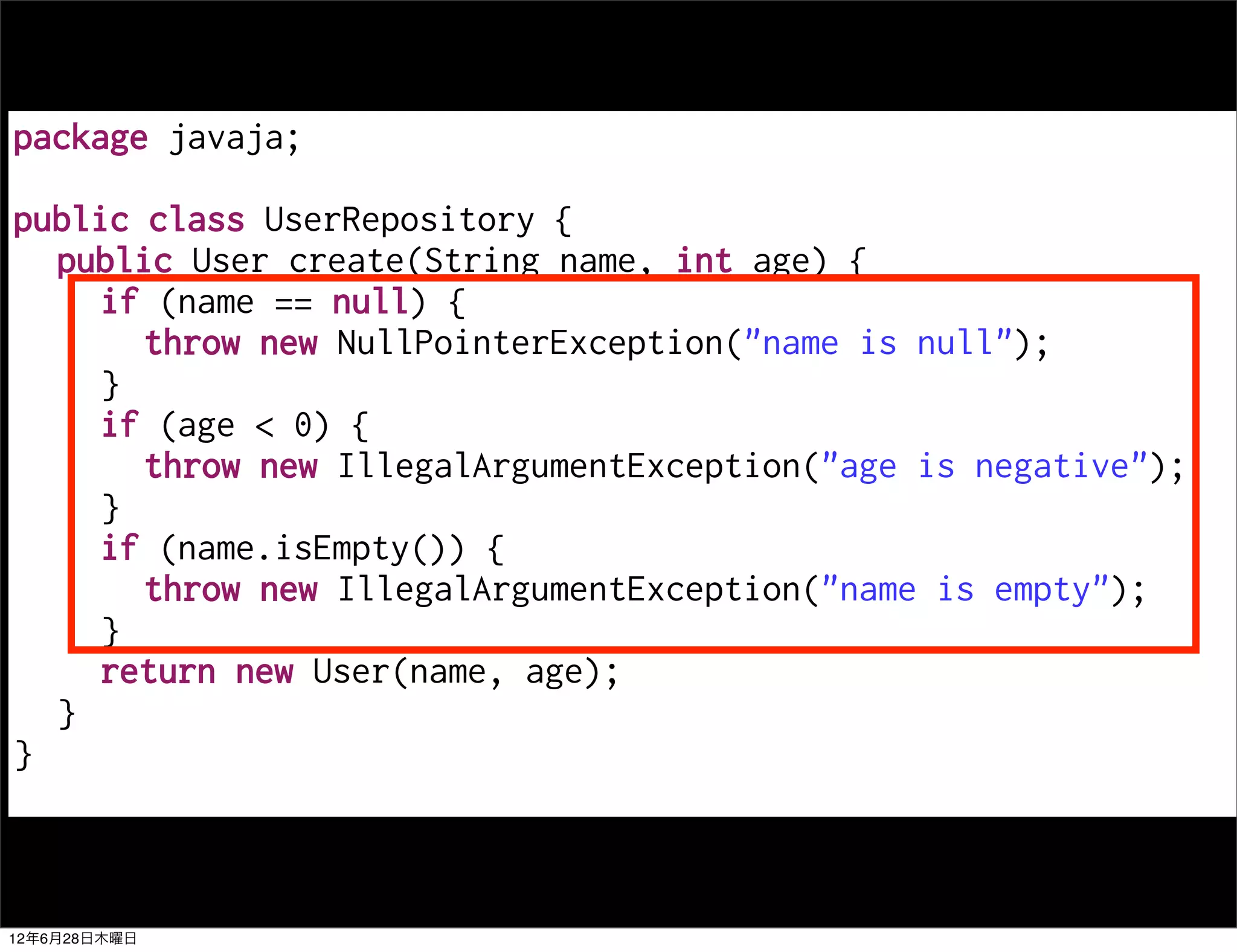 package javaja;

public class UserRepository {
  public User create(String name, int age) {
     if (name == null) {
       throw new NullPointerException("name is null");
     }
     if (age < 0) {
       throw new IllegalArgumentException("age is negative");
     }
     if (name.isEmpty()) {
       throw new IllegalArgumentException("name is empty");
     }
     return new User(name, age);
  }
}



12年6月28日木曜日
 