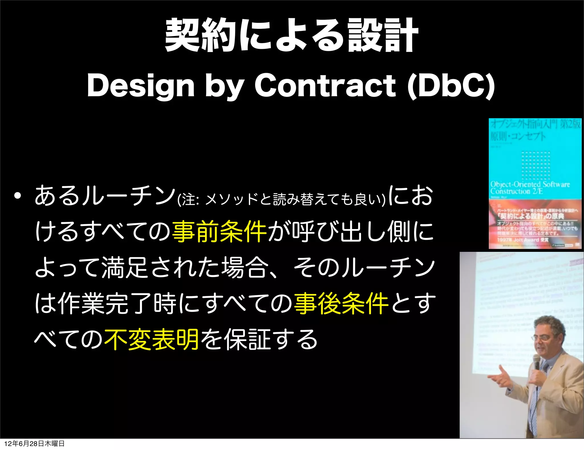 契約による設計
              Design by Contract (DbC)



• あるルーチン            にお
                   (注: メソッドと読み替えても良い)

     けるすべての事前条件が呼び出し側に
     よって満足された場合、そのルーチン
     は作業完了時にすべての事後条件とす
     べての不変表明を保証する



12年6月28日木曜日
 