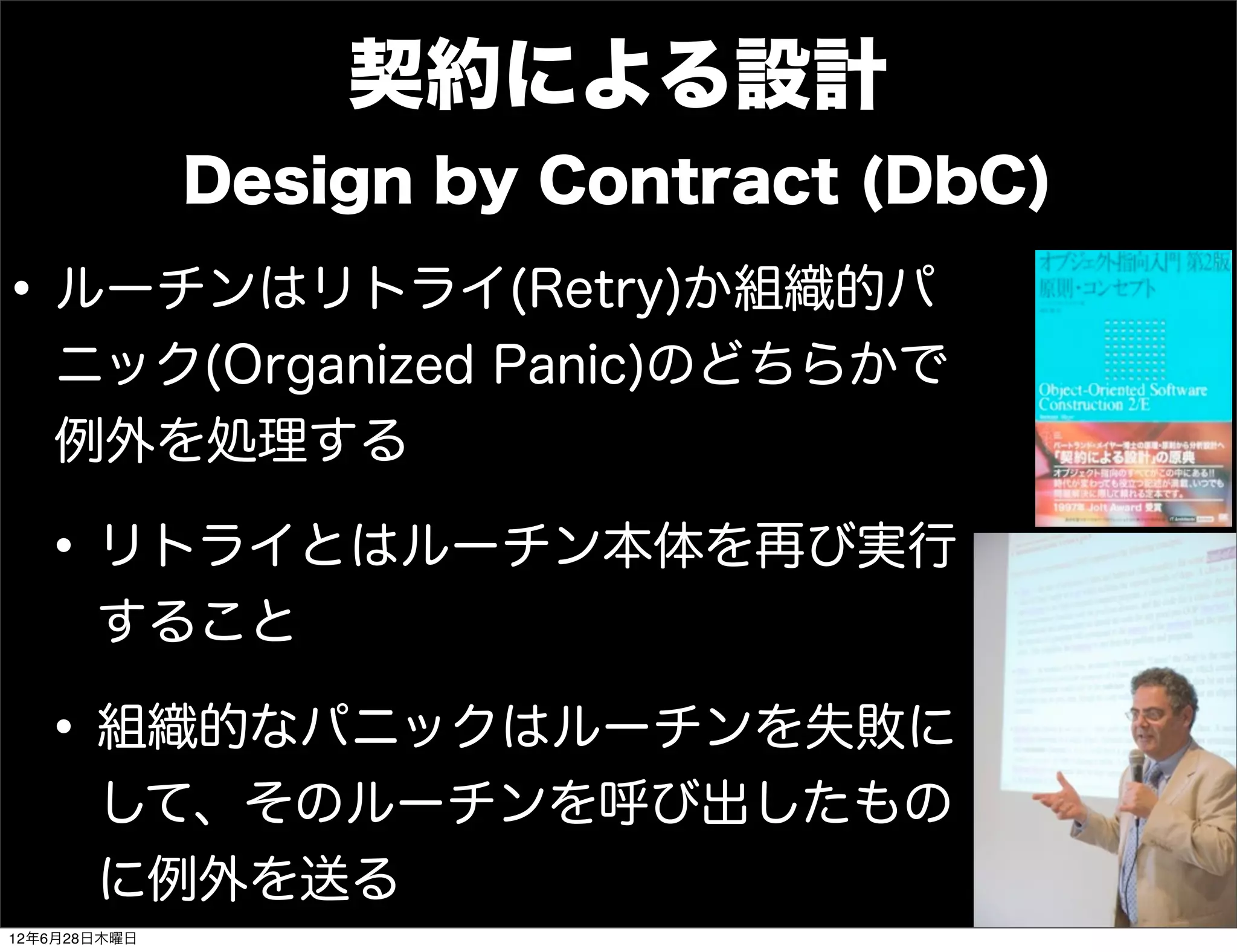 契約による設計
              Design by Contract (DbC)

• ルーチンはリトライ(Retry)か組織的パ
   ニック(Organized Panic)のどちらかで
   例外を処理する

  • リトライとはルーチン本体を再び実行
       すること

  • 組織的なパニックはルーチンを失敗に
       して、そのルーチンを呼び出したもの
       に例外を送る
12年6月28日木曜日
 