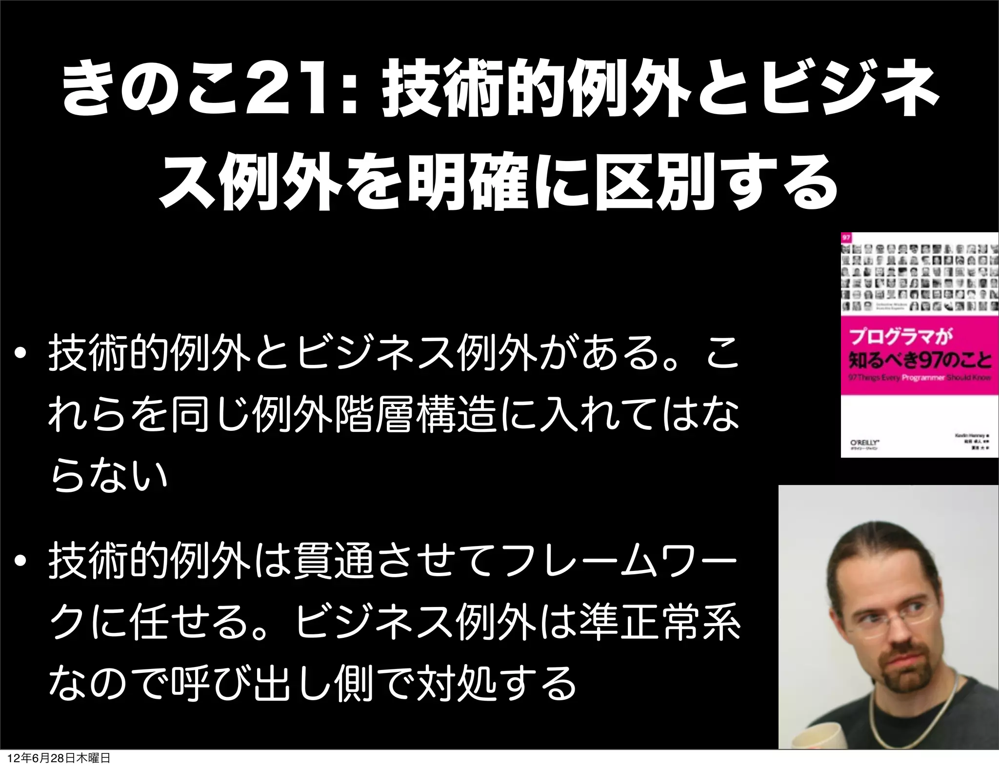 きのこ21: 技術的例外とビジネ
       ス例外を明確に区別する

• 技術的例外とビジネス例外がある。こ
    れらを同じ例外階層構造に入れてはな
    らない

• 技術的例外は貫通させてフレームワー
    クに任せる。ビジネス例外は準正常系
    なので呼び出し側で対処する
12年6月28日木曜日
 