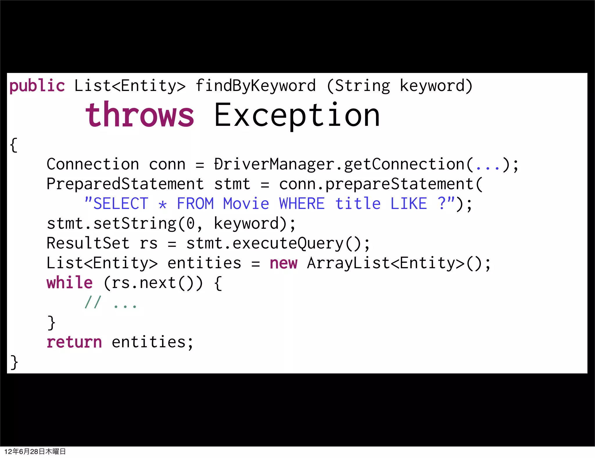 public List<Entity> findByKeyword (String keyword)
              throws Exception
{
       Connection conn = DriverManager.getConnection(...);
       PreparedStatement stmt = conn.prepareStatement(
           "SELECT * FROM Movie WHERE title LIKE ?");
       stmt.setString(0, keyword);
       ResultSet rs = stmt.executeQuery();
       List<Entity> entities = new ArrayList<Entity>();
       while (rs.next()) {
           // ...
       }
       return entities;
}



12年6月28日木曜日
 