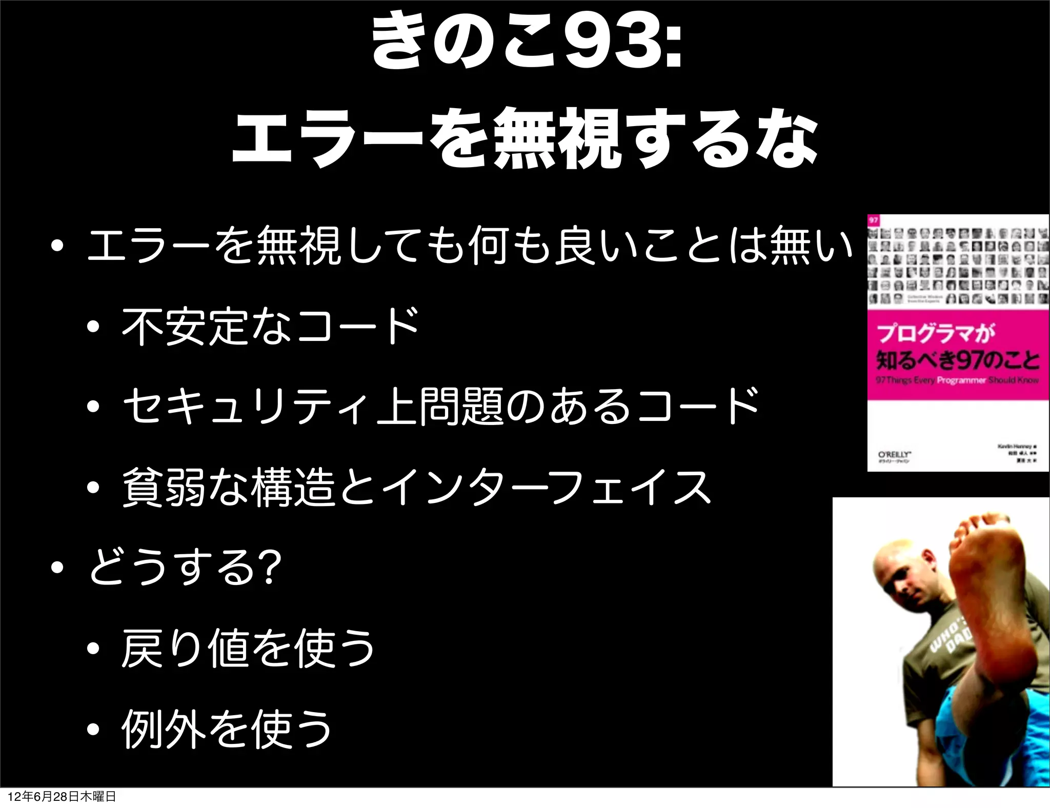きのこ93:
              エラーを無視するな
   • エラーを無視しても何も良いことは無い
    • 不安定なコード
    • セキュリティ上問題のあるコード
    • 貧弱な構造とインターフェイス
   • どうする?
    • 戻り値を使う
    • 例外を使う
12年6月28日木曜日
 