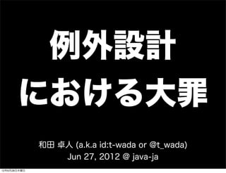 例外設計
       における大罪
              和田 卓人 (a.k.a id:t-wada or @t_wada)
                  Jun 27, 2012 @ java-ja
12年6月28日木曜日
 