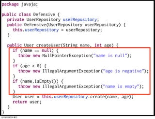 package javaja;

public class Defensive {
  private UserRepository userRepository;
  public Defensive(UserRepository userRepository) {
     this.userRepository = userRepository;
  }

    public User createUser(String name, int age) {
      if (name == null) {
         throw new NullPointerException("name is null");
      }
      if (age < 0) {
         throw new IllegalArgumentException("age is negative");
      }
      if (name.isEmpty()) {
         throw new IllegalArgumentException("name is empty");
      }
      User user = this.userRepository.create(name, age);
      return user;
    }
}
12年6月28日木曜日
 