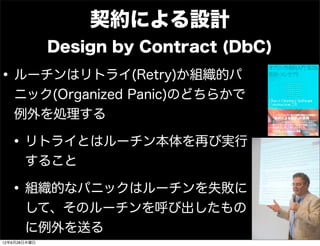契約による設計
              Design by Contract (DbC)

• ルーチンはリトライ(Retry)か組織的パ
   ニック(Organized Panic)のどちらかで
   例外を処理する

  • リトライとはルーチン本体を再び実行
       すること

  • 組織的なパニックはルーチンを失敗に
       して、そのルーチンを呼び出したもの
       に例外を送る
12年6月28日木曜日
 