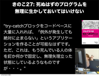 きのこ27: 死ぬはずのプログラムを
               無理に生かしておいてはいけない


   try-catchブロックをコードベースに
   大量に入れれば、「例外が発生しても
   絶対に止まらない」というアプリケー
   ションを作ることが可能なはずです。
   ただ、これは、もう死んでいる人の体
   を釘か何かで固定し、無理矢理立った
   状態にしているようなものです
   が・・・。
12年6月28日木曜日
 