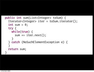 public int sum(List<Integer> toSum) {
      Iterator<Integer> iter = toSum.iterator();
      int sum = 0;
      try {
        while(true) {
          sum += iter.next();
        }
      } catch (NoSuchElementException e) {
      }
      return sum;
    }




12年6月28日木曜日
 