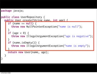 package javaja;

public class UserRepository {
  public User create(String name, int age) {
     if (name == null) {
       throw new NullPointerException("name is null");
     }
     if (age < 0) {
       throw new IllegalArgumentException("age is negative");
     }
     if (name.isEmpty()) {
       throw new IllegalArgumentException("name is empty");
     }
     return new User(name, age);
  }
}



12年6月28日木曜日
 