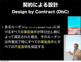 契約による設計
              Design by Contract (DbC)



• あるルーチン            にお
                   (注: メソッドと読み替えても良い)

     けるすべての事前条件が呼び出し側に
     よって満足された場合、そのルーチン
     は作業完了時にすべての事後条件とす
     べての不変表明を保証する



12年6月28日木曜日
 