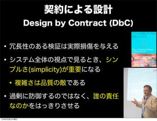 契約による設計
              Design by Contract (DbC)


• 冗長性のある検証は実際損傷を与える
• システム全体の視点で見るとき、シン
     プルさ(simplicity)が重要になる

 • 複雑さは品質の敵である
• 過剰に防御するのではなく、誰の責任
     なのかをはっきりさせる
12年6月28日木曜日
 