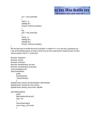 str1 = new char[100];
}
catch (...){
delete[] str1;
throw(); //rethrow exception
}
try{
str2 = new char[100];
}
catch(...){
delete[] str1;
delete[] str2;
throw(); //rethrow exception
}
But the best way to handle this kind of situation in modern C++ is to use auto_ptr/shared_ptr.
Look at the following piece of code to know how we have used boost’s shared pointer to avoid
memory leaks in the C++ constructor.
#include <iostream>
#include <string>
#include <memory>
#include <boost/shared_ptr.hpp>
#include <boost/shared_array.hpp>
using namespace std;
class SomeClass{
public:
SomeClass(){}
~SomeClass(){};
};
typedef boost::shared_ptr<SomeClass> pSomeClass;
typedef boost::shared_ptr<cha> pChar;
typedef boost::shared_array<char> pBuffer;
class MyException{
public:
MyException(string str){
msg = str;
}
void printerrmsg(){
cout<<msg.c_str<<endl;
}
 