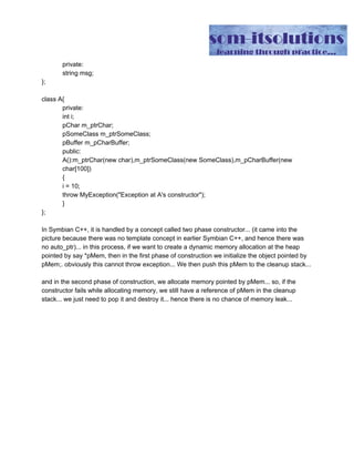 private:
string msg;
};
class A{
private:
int i;
pChar m_ptrChar;
pSomeClass m_ptrSomeClass;
pBuffer m_pCharBuffer;
public:
A():m_ptrChar(new char),m_ptrSomeClass(new SomeClass),m_pCharBuffer(new
char[100])
{
i = 10;
throw MyException("Exception at A's constructor");
}
};
In Symbian C++, it is handled by a concept called two phase constructor... (it came into the
picture because there was no template concept in earlier Symbian C++, and hence there was
no auto_ptr)... in this process, if we want to create a dynamic memory allocation at the heap
pointed by say *pMem, then in the first phase of construction we initialize the object pointed by
pMem;. obviously this cannot throw exception... We then push this pMem to the cleanup stack...
and in the second phase of construction, we allocate memory pointed by pMem... so, if the
constructor fails while allocating memory, we still have a reference of pMem in the cleanup
stack... we just need to pop it and destroy it... hence there is no chance of memory leak...
 