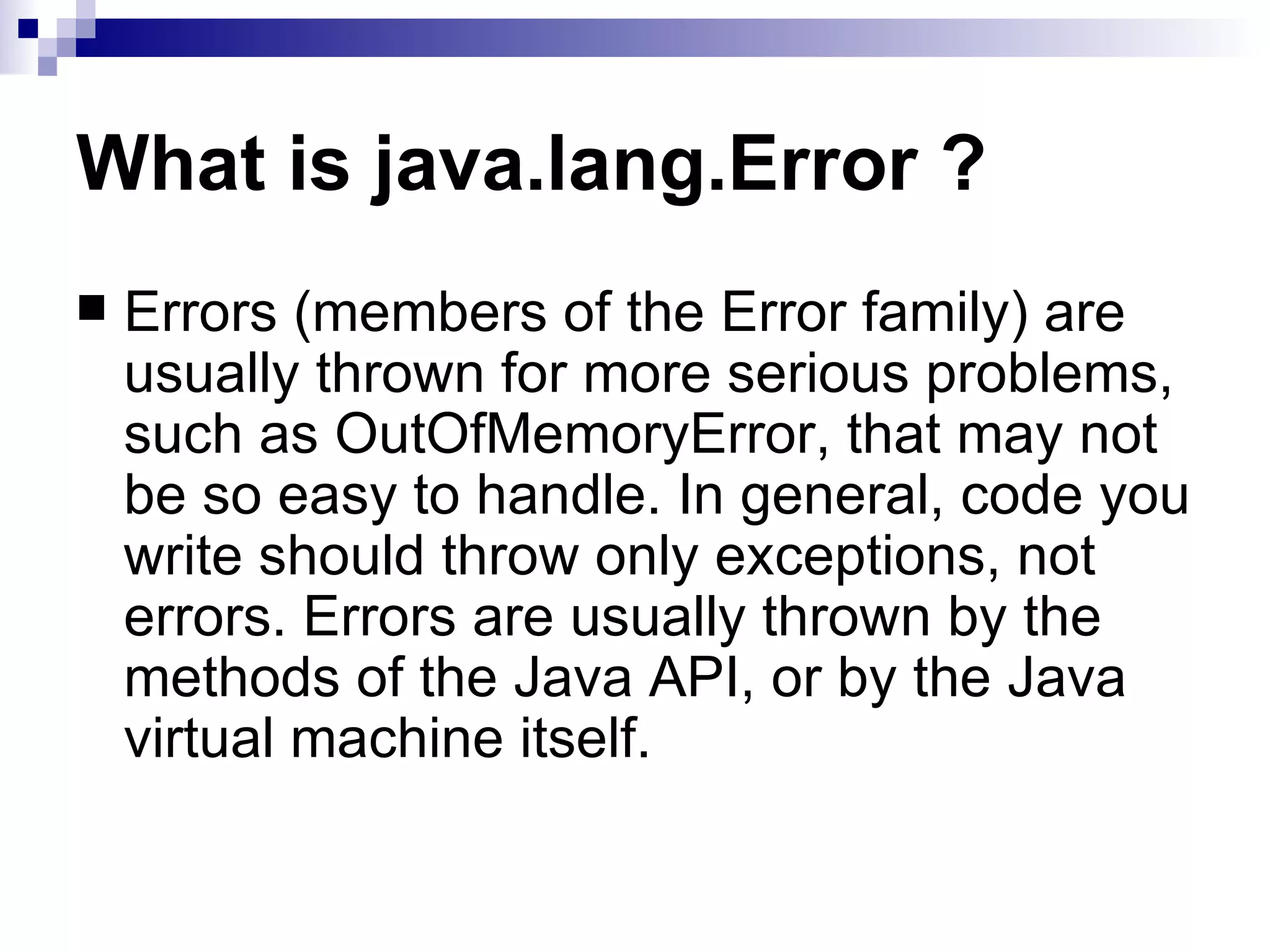 What is java.lang.Error ? Errors (members of the Error family) are usually thrown for more serious problems, such as OutOfMemoryError, that may not be so easy to handle. In general, code you write should throw only exceptions, not errors. Errors are usually thrown by the methods of the Java API, or by the Java virtual machine itself. 