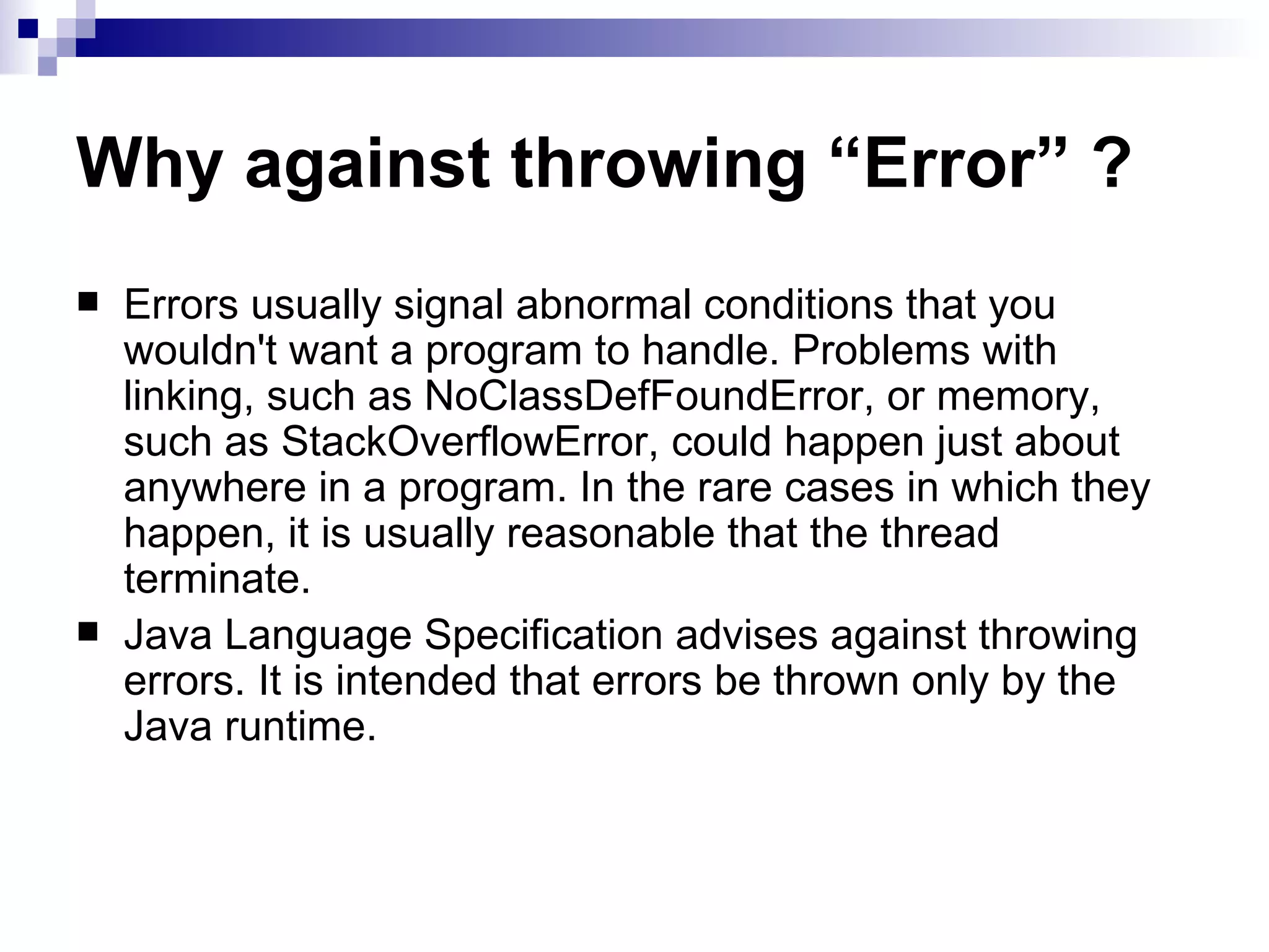 Why against throwing “Error” ? Errors usually signal abnormal conditions that you wouldn't want a program to handle. Problems with linking, such as NoClassDefFoundError, or memory, such as StackOverflowError, could happen just about anywhere in a program. In the rare cases in which they happen, it is usually reasonable that the thread terminate. Java Language Specification advises against throwing errors. It is intended that errors be thrown only by the Java runtime. 