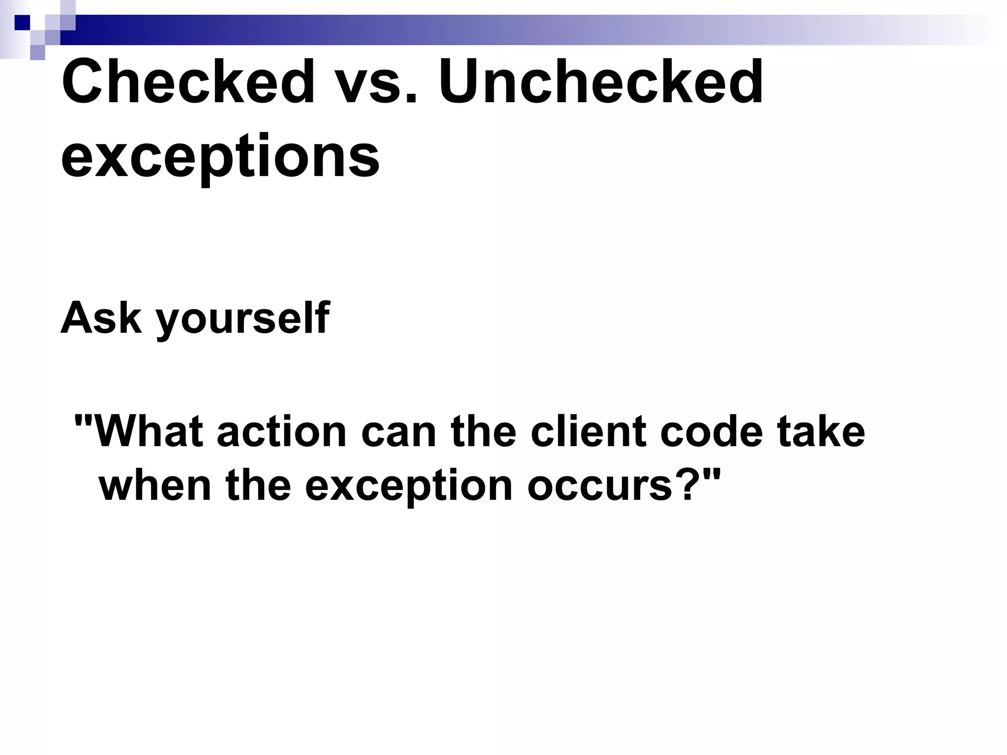 Checked vs. Unchecked exceptions   Ask yourself &quot;What action can the client code take when the exception occurs?&quot; 