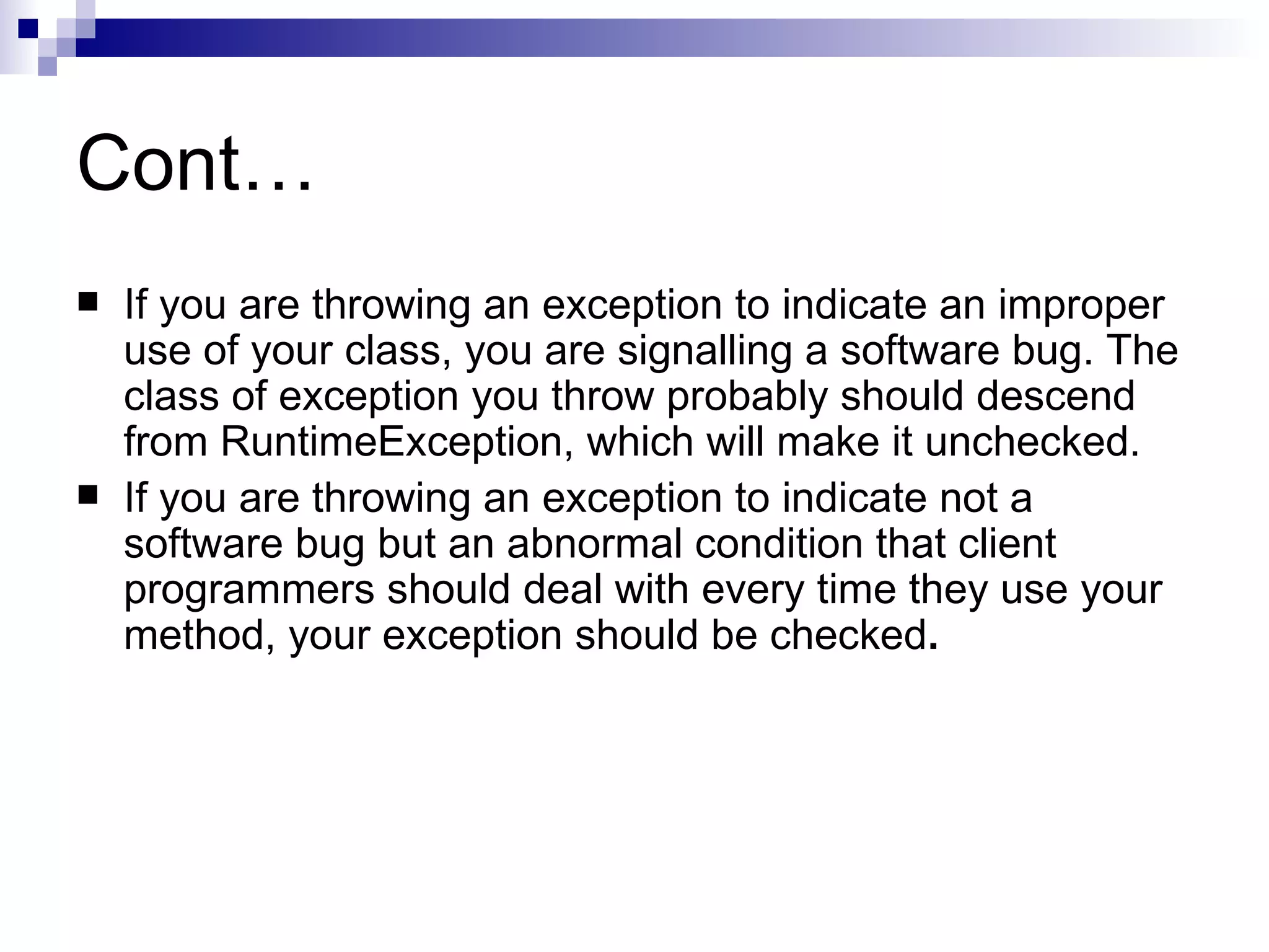 Cont… If you are throwing an exception to indicate an improper use of your class, you are signalling a software bug. The class of exception you throw probably should descend from RuntimeException, which will make it unchecked.  If you are throwing an exception to indicate not a software bug but an abnormal condition that client programmers should deal with every time they use your method, your exception should be checked . 