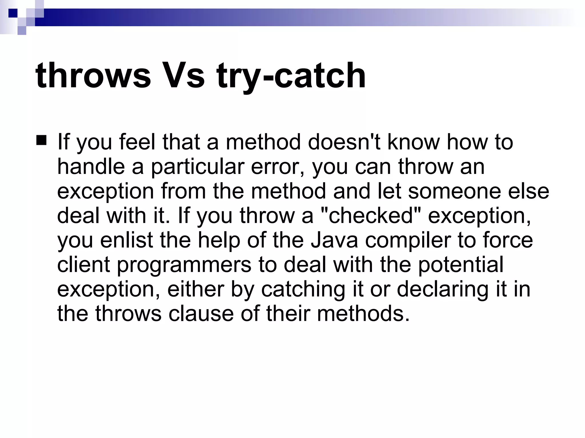 throws Vs try-catch If you feel that a method doesn't know how to handle a particular error, you can throw an exception from the method and let someone else deal with it. If you throw a &quot;checked&quot; exception, you enlist the help of the Java compiler to force client programmers to deal with the potential exception, either by catching it or declaring it in the throws clause of their methods.  
