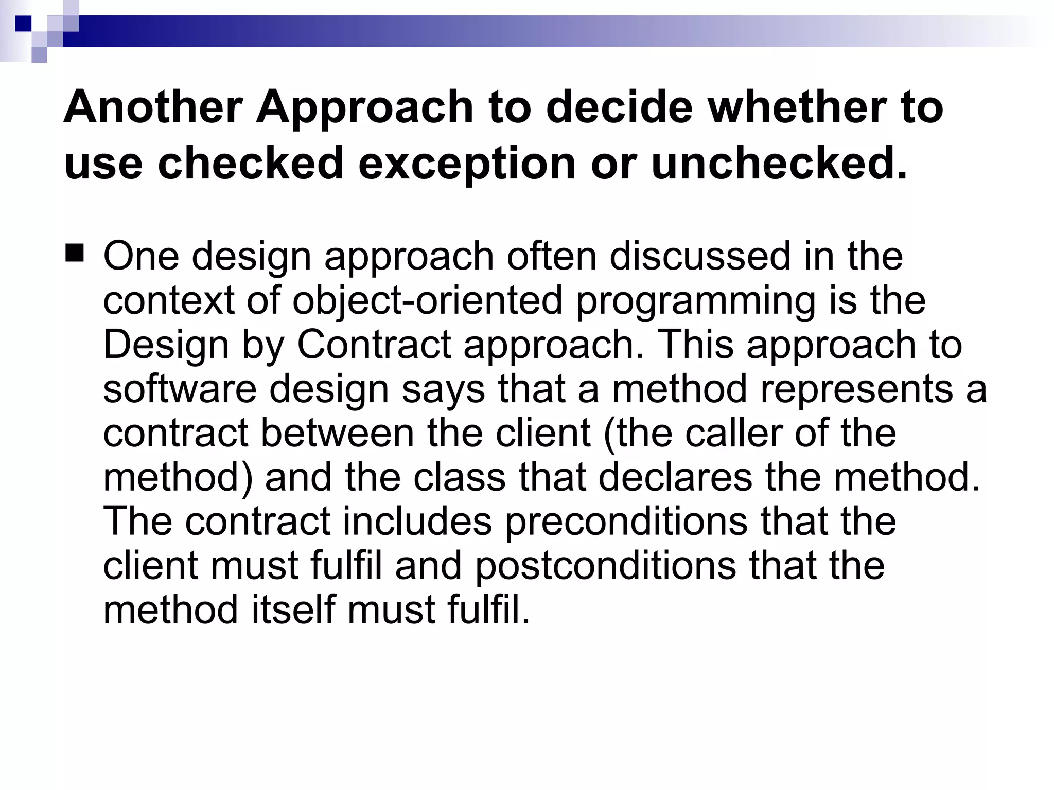 Another Approach to decide whether to use checked exception or unchecked. One design approach often discussed in the context of object-oriented programming is the Design by Contract approach. This approach to software design says that a method represents a contract between the client (the caller of the method) and the class that declares the method. The contract includes preconditions that the client must fulfil and postconditions that the method itself must fulfil. 