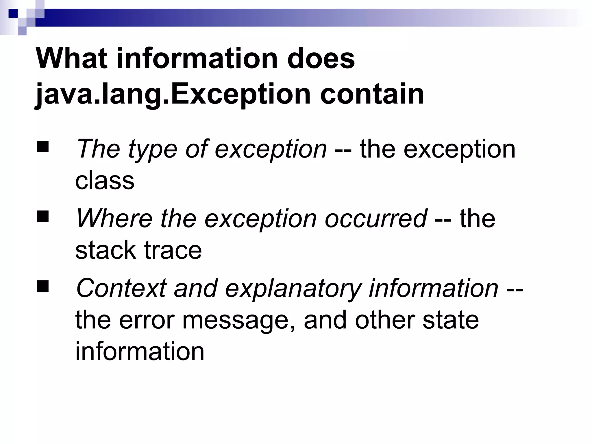What information does java.lang.Exception contain The type of exception  -- the exception class  Where the exception occurred  -- the stack trace  Context and explanatory information  -- the error message, and other state information  
