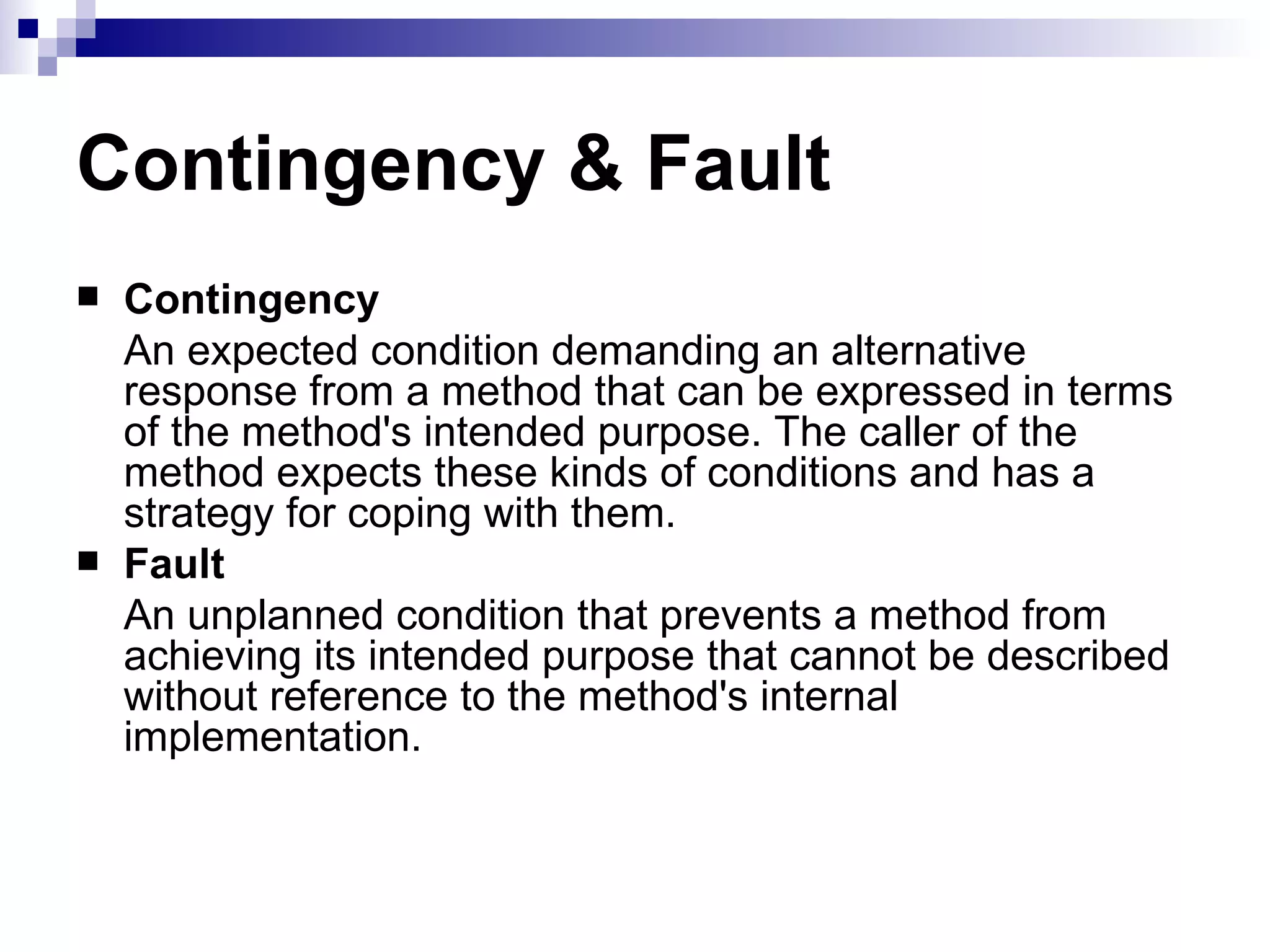 Contingency & Fault Contingency An expected condition demanding an alternative response from a method that can be expressed in terms of the method's intended purpose. The caller of the method expects these kinds of conditions and has a strategy for coping with them. Fault An unplanned condition that prevents a method from achieving its intended purpose that cannot be described without reference to the method's internal implementation. 