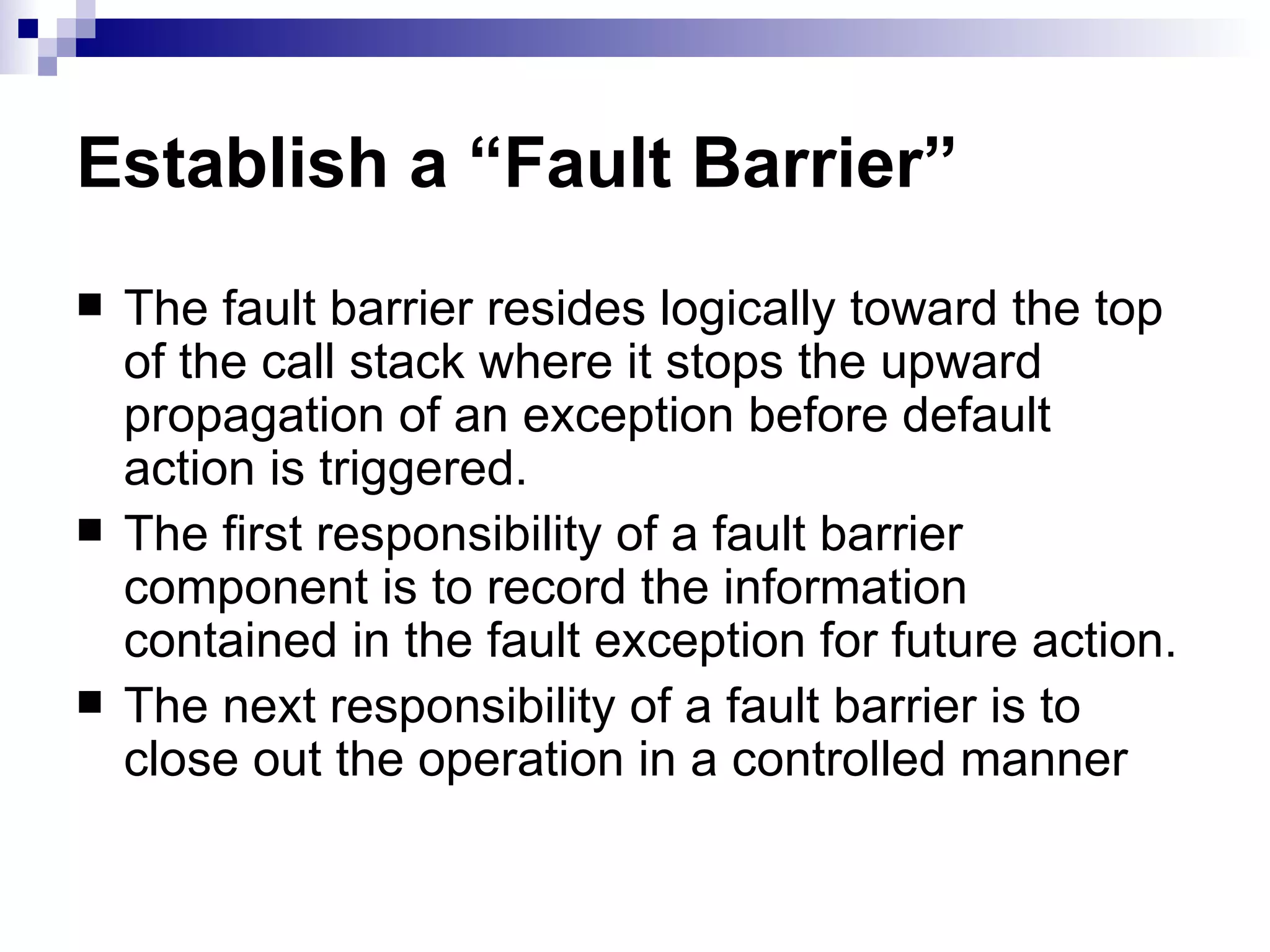 Establish a “Fault Barrier” The fault barrier resides logically toward the top of the call stack where it stops the upward propagation of an exception before default action is triggered. The first responsibility of a fault barrier component is to record the information contained in the fault exception for future action. The next responsibility of a fault barrier is to close out the operation in a controlled manner  