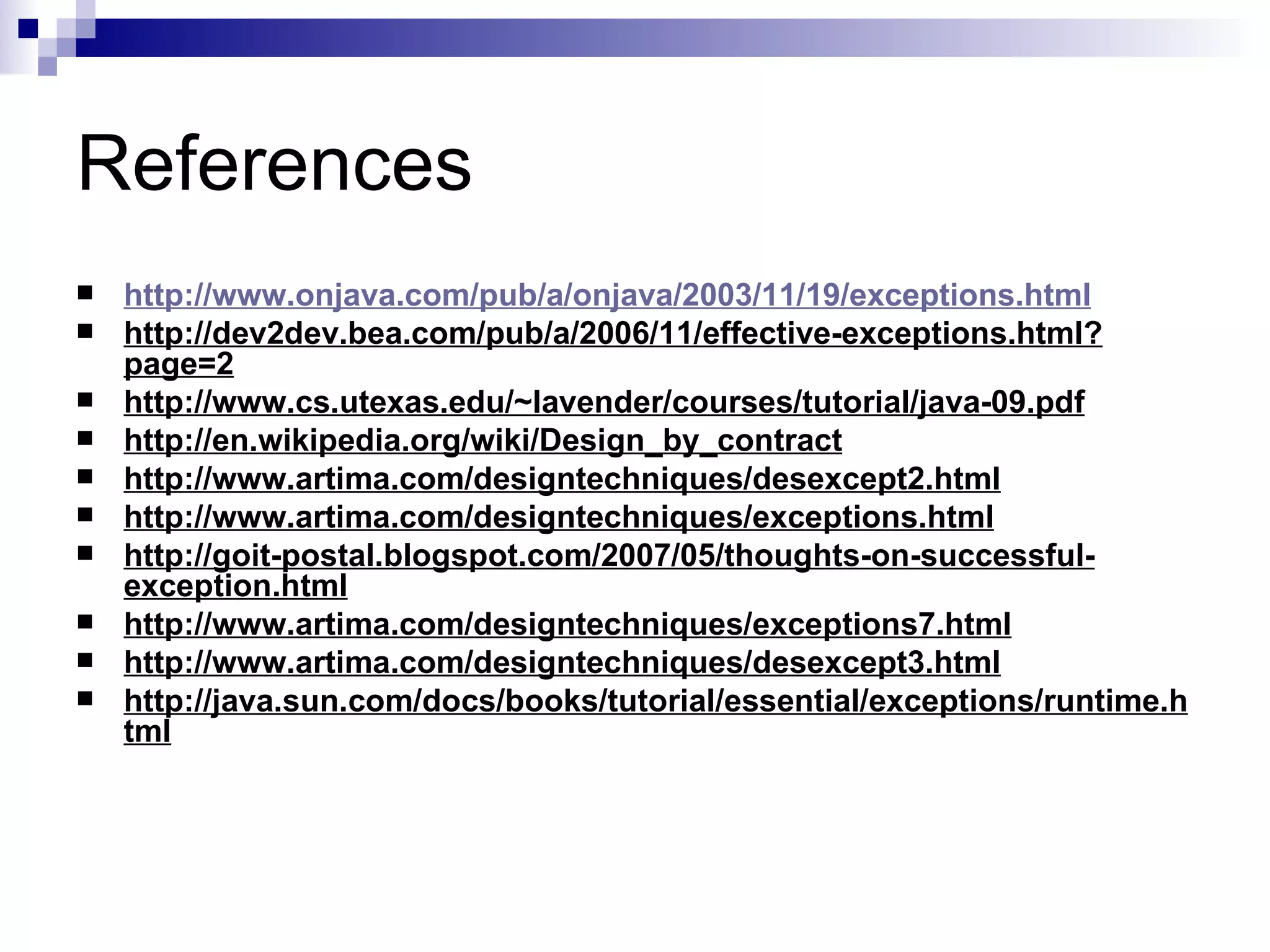 References  http://www.onjava.com/pub/a/onjava/2003/11/19/exceptions.html http://dev2dev.bea.com/pub/a/2006/11/effective-exceptions.html?page=2 http://www.cs.utexas.edu/~lavender/courses/tutorial/java-09.pdf http://en.wikipedia.org/wiki/Design_by_contract http://www.artima.com/designtechniques/desexcept2.html http://www.artima.com/designtechniques/exceptions.html http://goit-postal.blogspot.com/2007/05/thoughts-on-successful-exception.html http://www.artima.com/designtechniques/exceptions7.html http://www.artima.com/designtechniques/desexcept3.html http://java.sun.com/docs/books/tutorial/essential/exceptions/runtime.html 