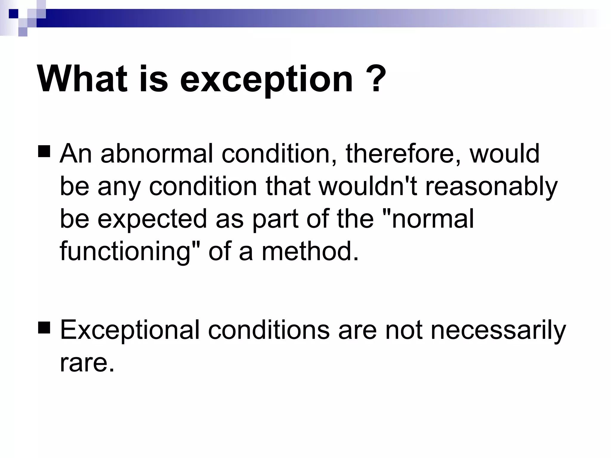 What is exception ? An abnormal condition, therefore, would be any condition that wouldn't reasonably be expected as part of the &quot;normal functioning&quot; of a method. Exceptional conditions are not necessarily rare. 