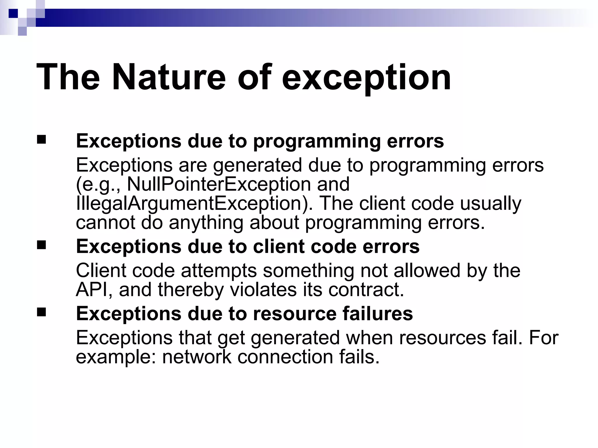 The Nature of exception Exceptions due to programming errors Exceptions are generated due to programming errors (e.g., NullPointerException and IllegalArgumentException). The client code usually cannot do anything about programming errors. Exceptions due to client code errors Client code attempts something not allowed by the API, and thereby violates its contract.   Exceptions due to resource failures Exceptions that get generated when resources fail. For example: network connection fails. 
