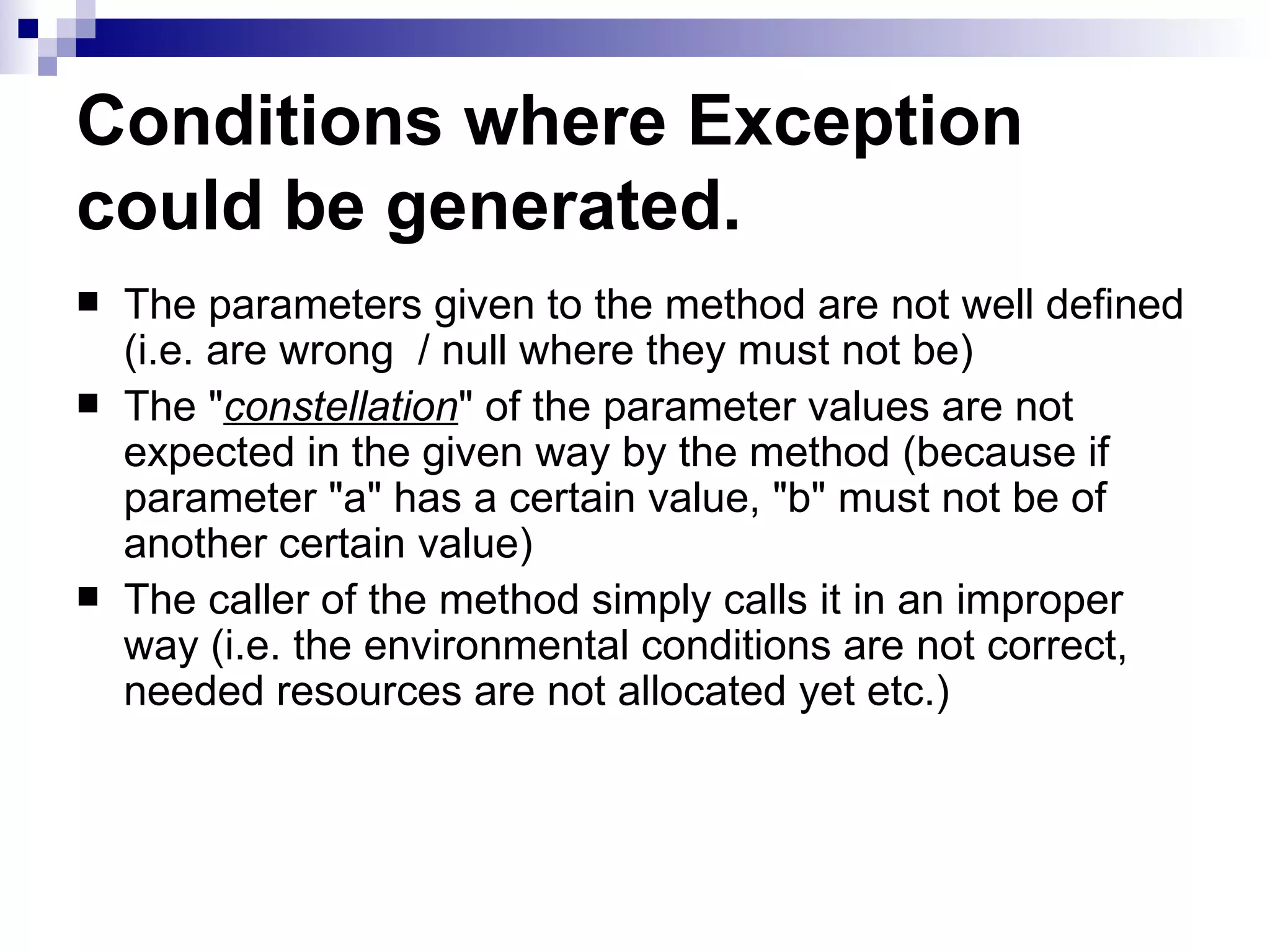 Conditions where Exception could be generated.   The parameters given to the method are not well defined (i.e. are wrong  / null where they must not be) The &quot; constellation &quot; of the parameter values are not expected in the given way by the method (because if parameter &quot;a&quot; has a certain value, &quot;b&quot; must not be of another certain value)  The caller of the method simply calls it in an improper way (i.e. the environmental conditions are not correct, needed resources are not allocated yet etc.) 