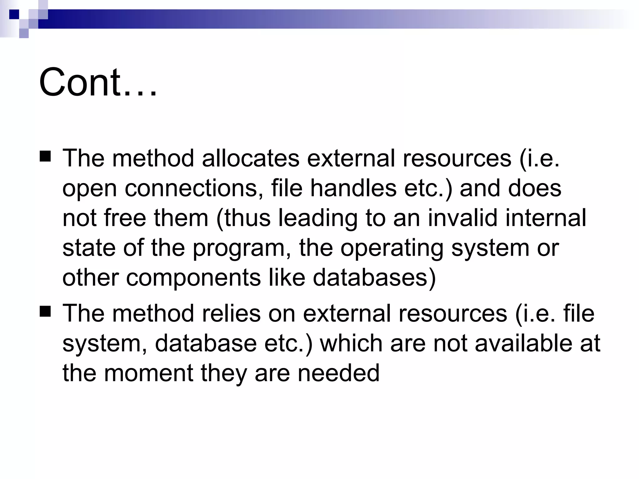 Cont… The method allocates external resources (i.e. open connections, file handles etc.) and does not free them (thus leading to an invalid internal state of the program, the operating system or other components like databases) The method relies on external resources (i.e. file system, database etc.) which are not available at the moment they are needed 