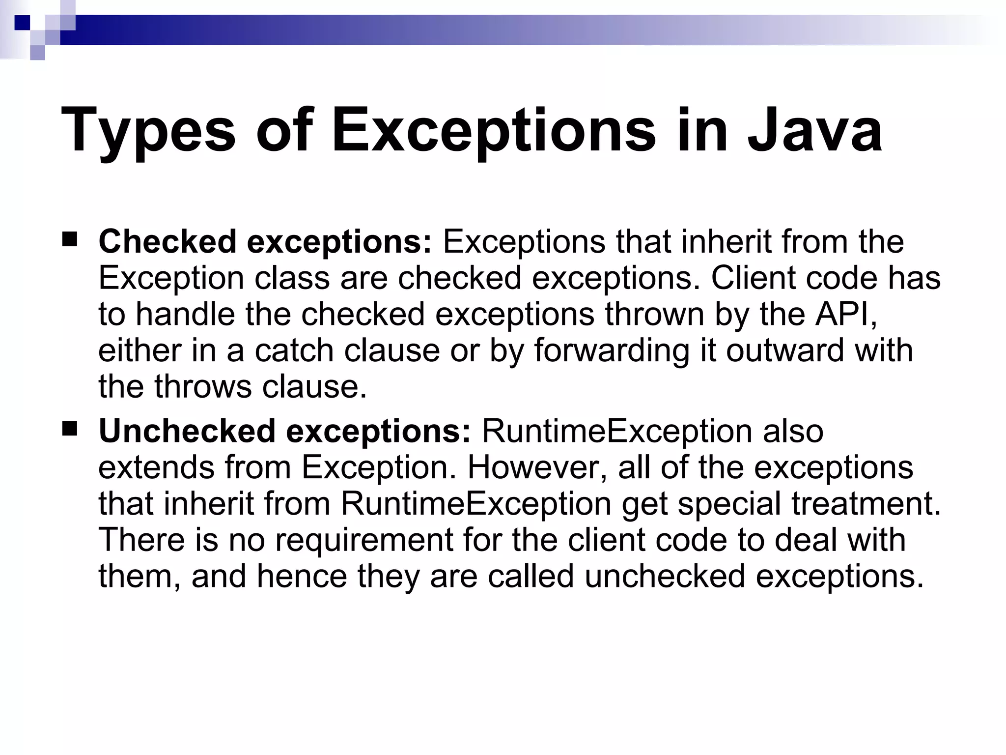 Types of Exceptions in Java Checked exceptions:  Exceptions that inherit from the Exception class are checked exceptions. Client code has to handle the checked exceptions thrown by the API, either in a catch clause or by forwarding it outward with the throws clause. Unchecked exceptions:  RuntimeException also extends from Exception. However, all of the exceptions that inherit from RuntimeException get special treatment. There is no requirement for the client code to deal with them, and hence they are called unchecked exceptions.  