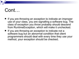 Cont… If you are throwing an exception to indicate an improper use of your class, you are signalling a software bug. The class of exception you throw probably should descend from RuntimeException, which will make it unchecked.  If you are throwing an exception to indicate not a software bug but an abnormal condition that client programmers should deal with every time they use your method, your exception should be checked . 