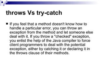throws Vs try-catch If you feel that a method doesn't know how to handle a particular error, you can throw an exception from the method and let someone else deal with it. If you throw a &quot;checked&quot; exception, you enlist the help of the Java compiler to force client programmers to deal with the potential exception, either by catching it or declaring it in the throws clause of their methods.  