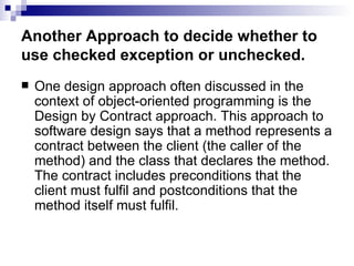 Another Approach to decide whether to use checked exception or unchecked. One design approach often discussed in the context of object-oriented programming is the Design by Contract approach. This approach to software design says that a method represents a contract between the client (the caller of the method) and the class that declares the method. The contract includes preconditions that the client must fulfil and postconditions that the method itself must fulfil. 