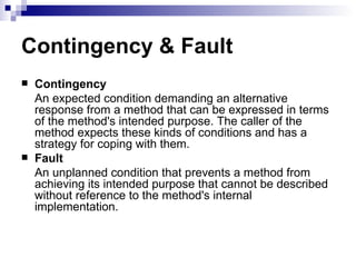 Contingency & Fault Contingency An expected condition demanding an alternative response from a method that can be expressed in terms of the method's intended purpose. The caller of the method expects these kinds of conditions and has a strategy for coping with them. Fault An unplanned condition that prevents a method from achieving its intended purpose that cannot be described without reference to the method's internal implementation. 