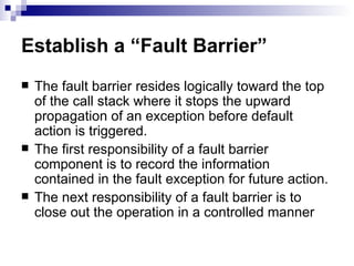 Establish a “Fault Barrier” The fault barrier resides logically toward the top of the call stack where it stops the upward propagation of an exception before default action is triggered. The first responsibility of a fault barrier component is to record the information contained in the fault exception for future action. The next responsibility of a fault barrier is to close out the operation in a controlled manner  