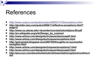 References  http://www.onjava.com/pub/a/onjava/2003/11/19/exceptions.html http://dev2dev.bea.com/pub/a/2006/11/effective-exceptions.html?page=2 http://www.cs.utexas.edu/~lavender/courses/tutorial/java-09.pdf http://en.wikipedia.org/wiki/Design_by_contract http://www.artima.com/designtechniques/desexcept2.html http://www.artima.com/designtechniques/exceptions.html http://goit-postal.blogspot.com/2007/05/thoughts-on-successful-exception.html http://www.artima.com/designtechniques/exceptions7.html http://www.artima.com/designtechniques/desexcept3.html http://java.sun.com/docs/books/tutorial/essential/exceptions/runtime.html 