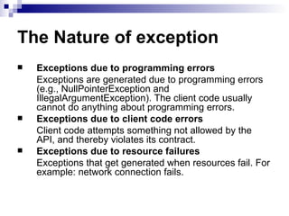 The Nature of exception Exceptions due to programming errors Exceptions are generated due to programming errors (e.g., NullPointerException and IllegalArgumentException). The client code usually cannot do anything about programming errors. Exceptions due to client code errors Client code attempts something not allowed by the API, and thereby violates its contract.   Exceptions due to resource failures Exceptions that get generated when resources fail. For example: network connection fails. 