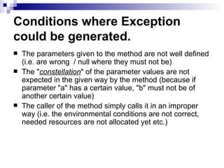 Conditions where Exception could be generated.   The parameters given to the method are not well defined (i.e. are wrong  / null where they must not be) The &quot; constellation &quot; of the parameter values are not expected in the given way by the method (because if parameter &quot;a&quot; has a certain value, &quot;b&quot; must not be of another certain value)  The caller of the method simply calls it in an improper way (i.e. the environmental conditions are not correct, needed resources are not allocated yet etc.) 
