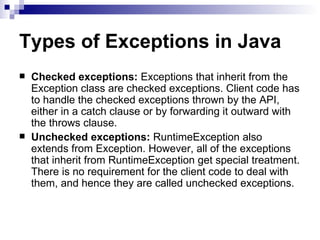 Types of Exceptions in Java Checked exceptions:  Exceptions that inherit from the Exception class are checked exceptions. Client code has to handle the checked exceptions thrown by the API, either in a catch clause or by forwarding it outward with the throws clause. Unchecked exceptions:  RuntimeException also extends from Exception. However, all of the exceptions that inherit from RuntimeException get special treatment. There is no requirement for the client code to deal with them, and hence they are called unchecked exceptions.  