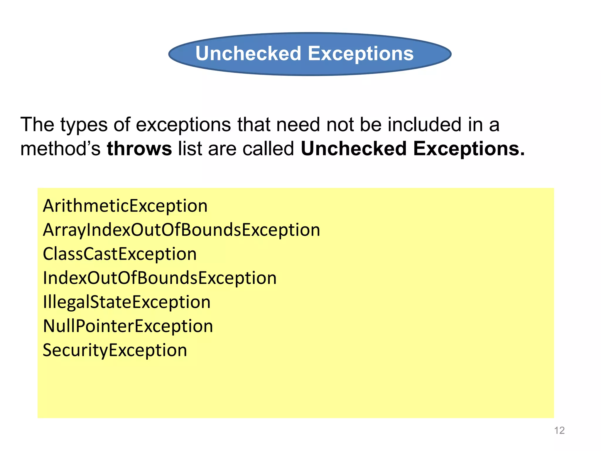 12
ArithmeticException
ArrayIndexOutOfBoundsException
ClassCastException
IndexOutOfBoundsException
IllegalStateException
NullPointerException
SecurityException
The types of exceptions that need not be included in a
method’s throws list are called Unchecked Exceptions.
Unchecked Exceptions
 