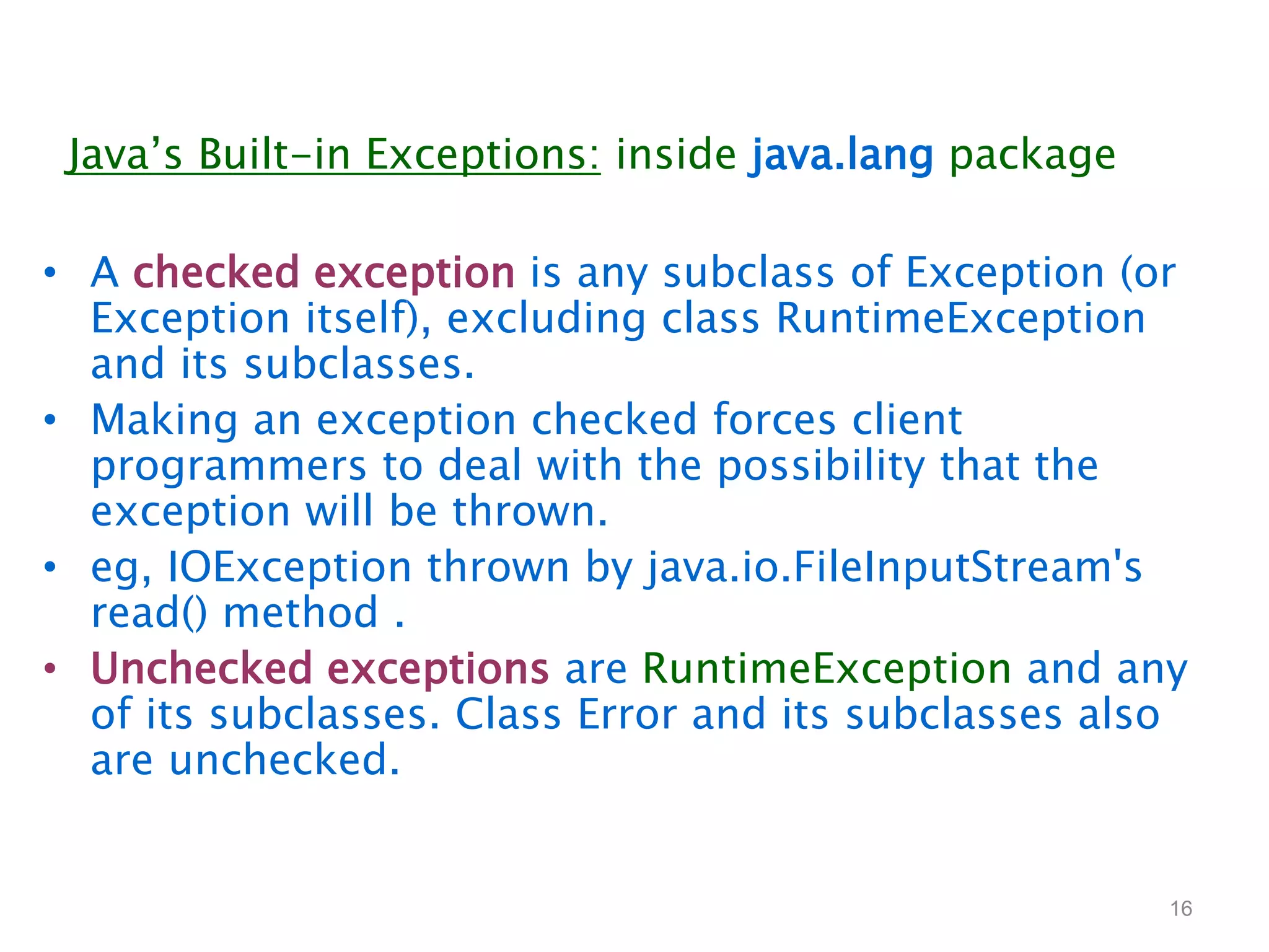 • A checked exception is any subclass of Exception (or
Exception itself), excluding class RuntimeException
and its subclasses.
• Making an exception checked forces client
programmers to deal with the possibility that the
exception will be thrown.
• eg, IOException thrown by java.io.FileInputStream's
read() method .
• Unchecked exceptions are RuntimeException and any
of its subclasses. Class Error and its subclasses also
are unchecked.
16
Java’s Built-in Exceptions: inside java.lang package
 