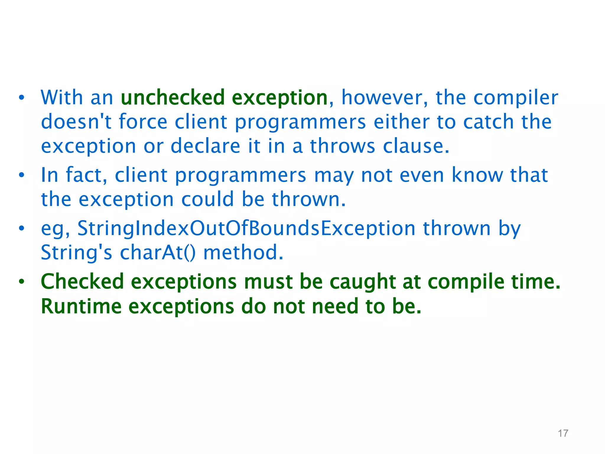 • With an unchecked exception, however, the compiler
doesn't force client programmers either to catch the
exception or declare it in a throws clause.
• In fact, client programmers may not even know that
the exception could be thrown.
• eg, StringIndexOutOfBoundsException thrown by
String's charAt() method.
• Checked exceptions must be caught at compile time.
Runtime exceptions do not need to be.
17
 
