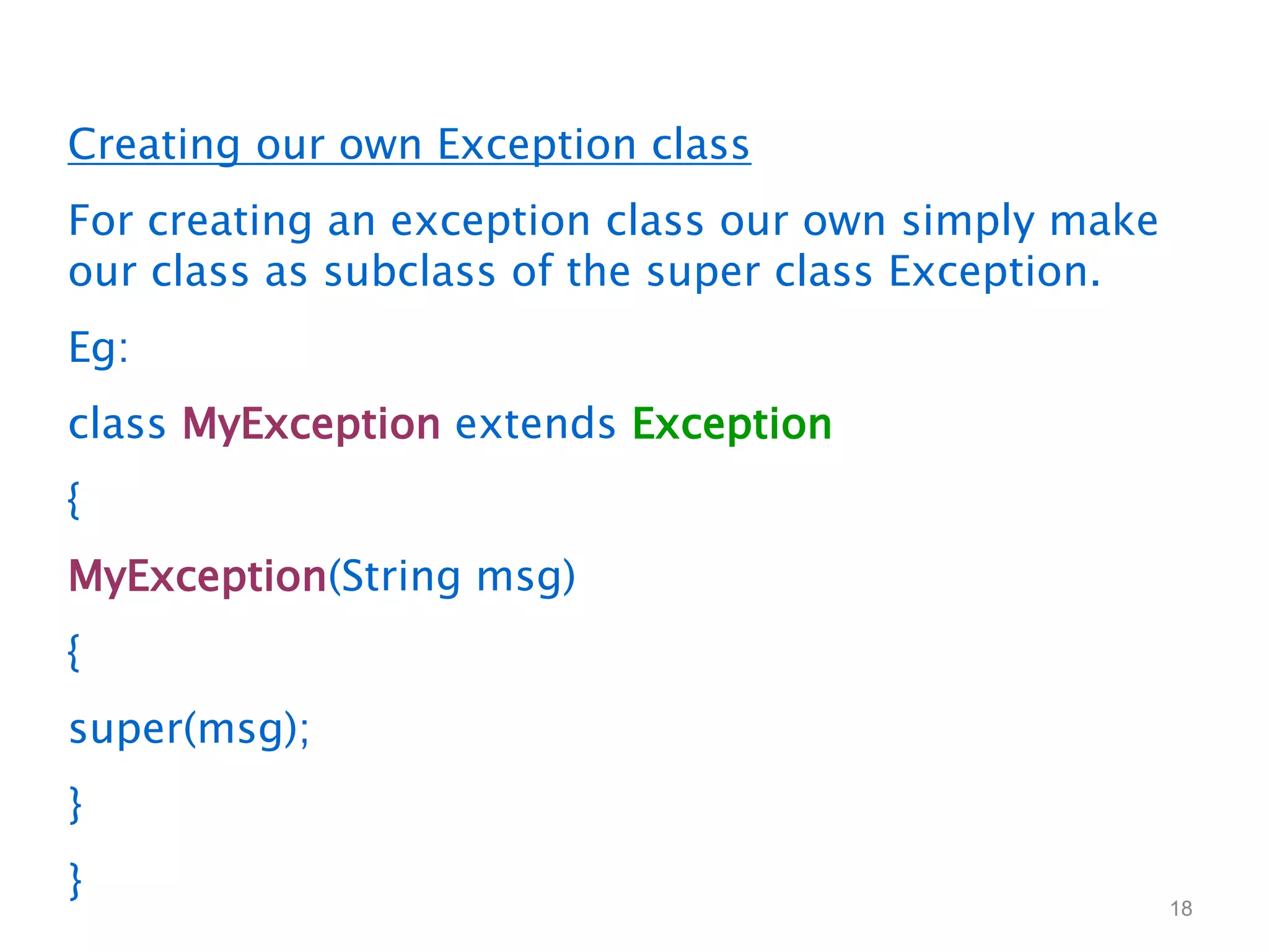 18
Creating our own Exception class
For creating an exception class our own simply make
our class as subclass of the super class Exception.
Eg:
class MyException extends Exception
{
MyException(String msg)
{
super(msg);
}
}
 