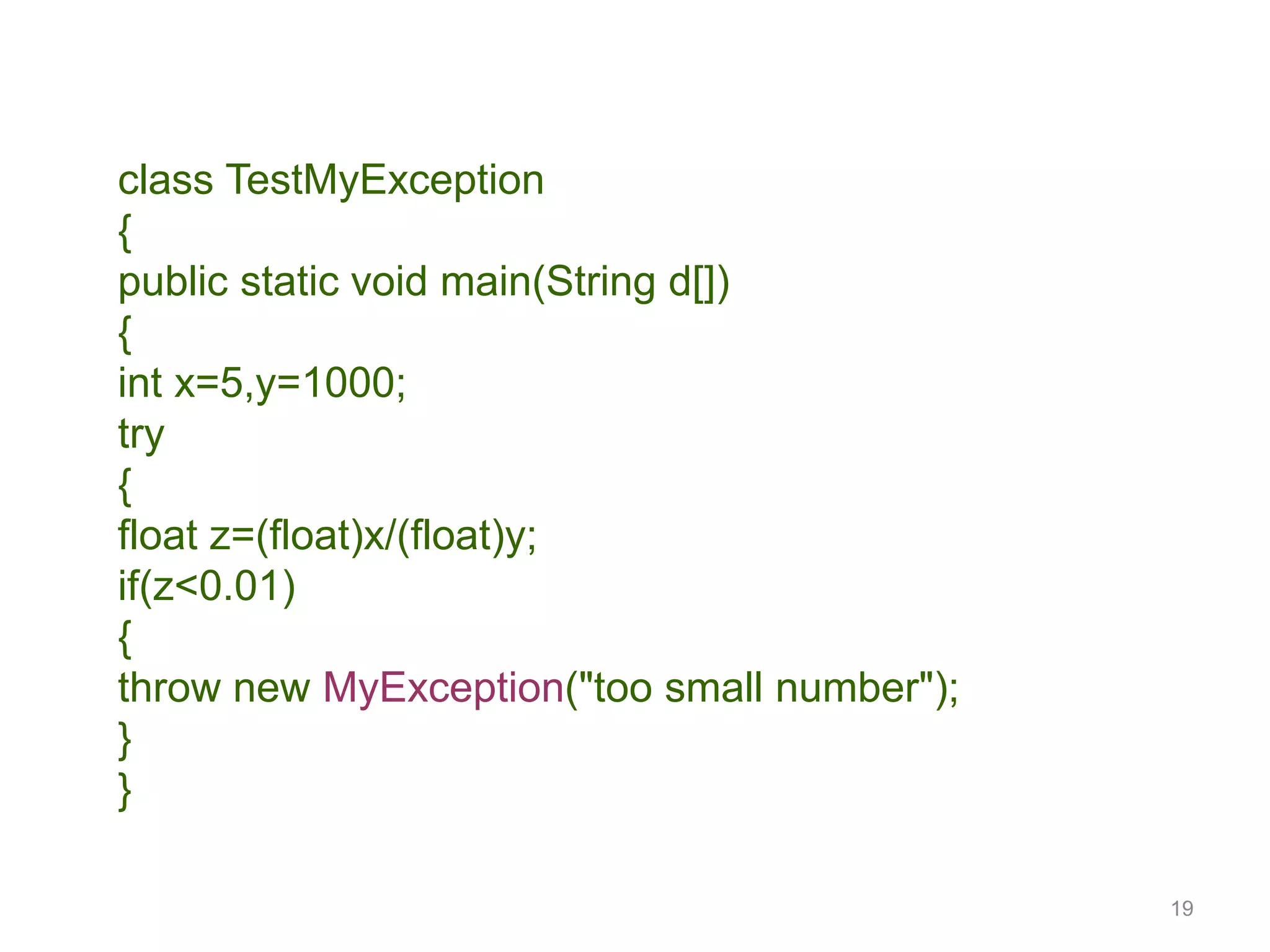 19
class TestMyException
{
public static void main(String d[])
{
int x=5,y=1000;
try
{
float z=(float)x/(float)y;
if(z<0.01)
{
throw new MyException("too small number");
}
}
 